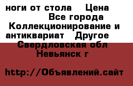 ноги от стола. › Цена ­ 12 000 - Все города Коллекционирование и антиквариат » Другое   . Свердловская обл.,Невьянск г.